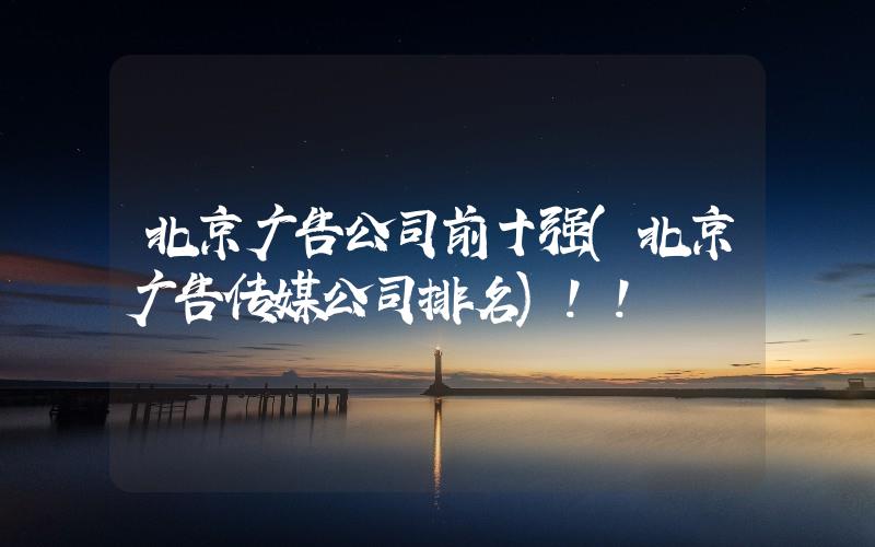 北京廣告公司前十強(qiáng)(北京廣告?zhèn)髅焦九琶?
