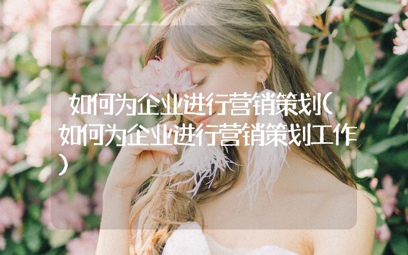 如何為企業(yè)進(jìn)行營銷策劃(如何為企業(yè)進(jìn)行營銷策劃工作)
