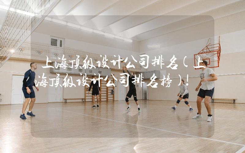 上海頂級設計公司排名(上海頂級設計公司排名榜)